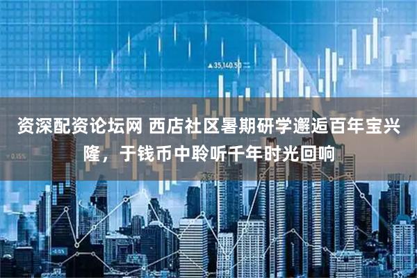 资深配资论坛网 西店社区暑期研学邂逅百年宝兴隆，于钱币中聆听千年时光回响