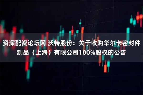 资深配资论坛网 沃特股份：关于收购华尔卡密封件制品（上海）有限公司100%股权的公告