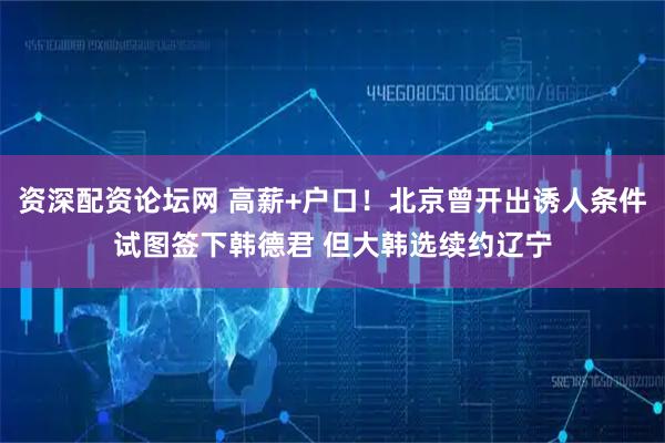资深配资论坛网 高薪+户口！北京曾开出诱人条件试图签下韩德君 但大韩选续约辽宁