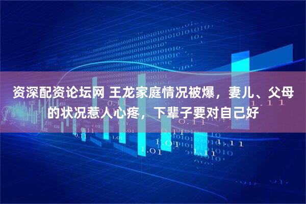 资深配资论坛网 王龙家庭情况被爆，妻儿、父母的状况惹人心疼，下辈子要对自己好