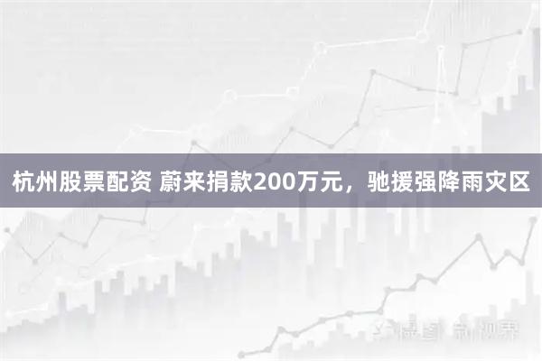 杭州股票配资 蔚来捐款200万元，驰援强降雨灾区