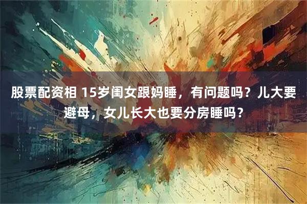 股票配资相 15岁闺女跟妈睡，有问题吗？儿大要避母，女儿长大也要分房睡吗？