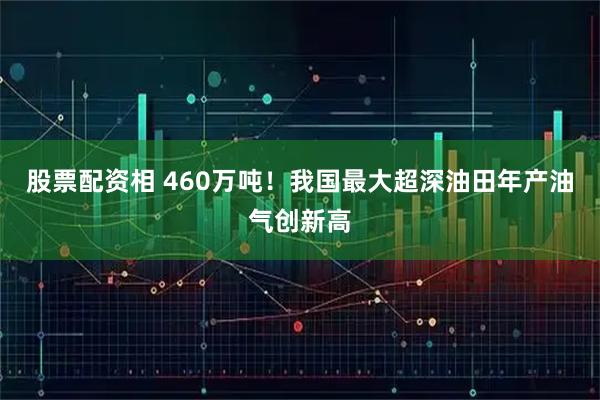 股票配资相 460万吨！我国最大超深油田年产油气创新高
