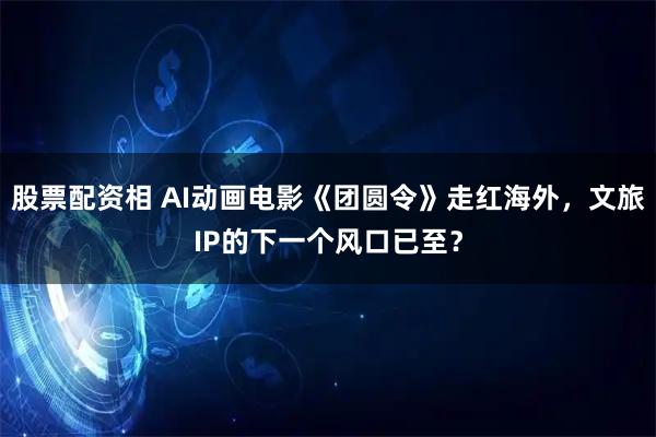 股票配资相 AI动画电影《团圆令》走红海外，文旅IP的下一个风口已至？
