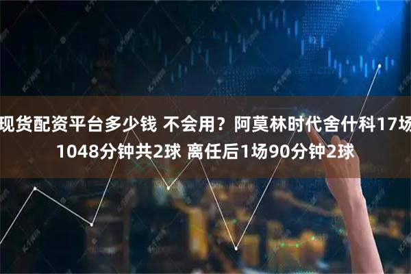 现货配资平台多少钱 不会用？阿莫林时代舍什科17场1048分钟共2球 离任后1场90分钟2球