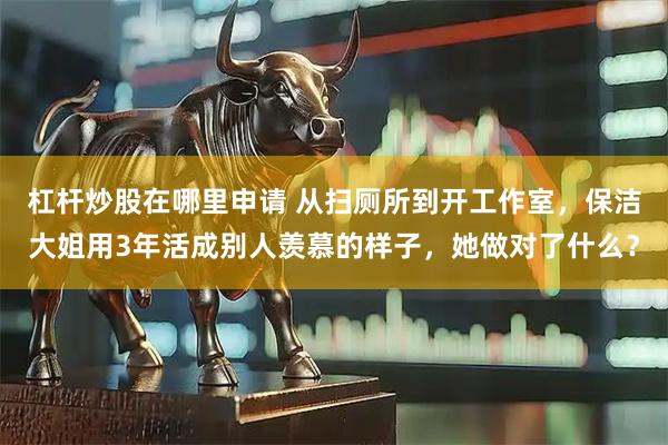 杠杆炒股在哪里申请 从扫厕所到开工作室，保洁大姐用3年活成别人羡慕的样子，她做对了什么？