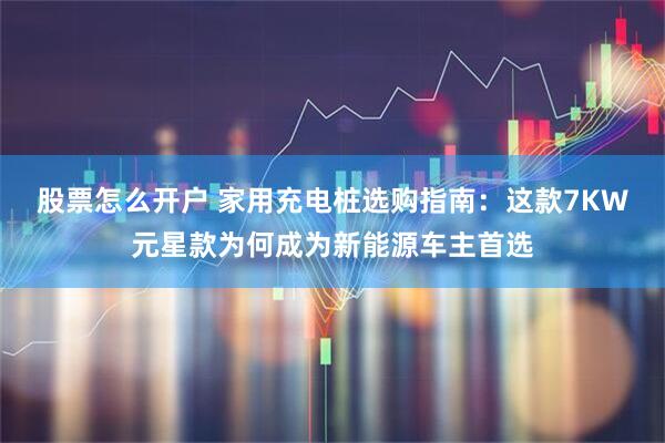 股票怎么开户 家用充电桩选购指南：这款7KW元星款为何成为新能源车主首选