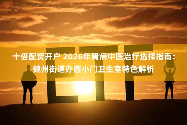 十倍配资开户 2026年肾病中医治疗选择指南：魏州街道办西小门卫生室特色解析