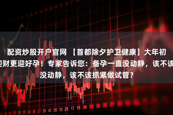 配资炒股开户官网 【首都除夕护卫健康】大年初四接财神｜迎财更迎好孕！专家告诉您：备孕一直没动静，该不该抓紧做试管？