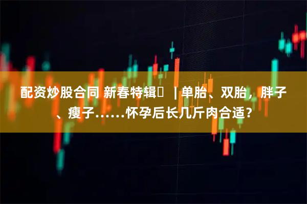 配资炒股合同 新春特辑⑬ | 单胎、双胎，胖子、瘦子……怀孕后长几斤肉合适？