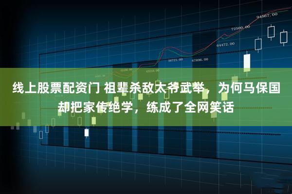 线上股票配资门 祖辈杀敌太爷武举，为何马保国却把家传绝学，练成了全网笑话