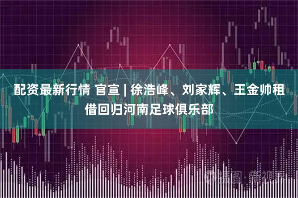 配资最新行情 官宣 | 徐浩峰、刘家辉、王金帅租借回归河南足球俱乐部