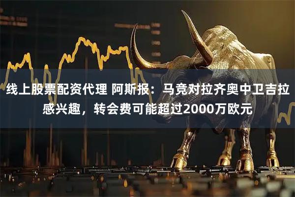 线上股票配资代理 阿斯报：马竞对拉齐奥中卫吉拉感兴趣，转会费可能超过2000万欧元