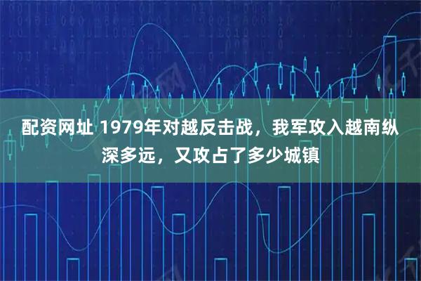配资网址 1979年对越反击战，我军攻入越南纵深多远，又攻占了多少城镇