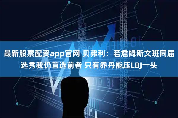 最新股票配资app官网 贝弗利：若詹姆斯文班同届选秀我仍首选前者 只有乔丹能压LBJ一头