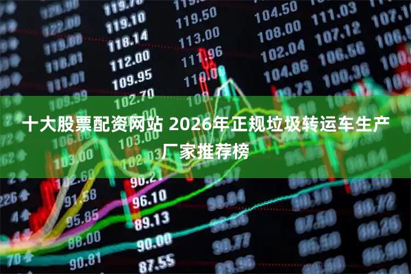 十大股票配资网站 2026年正规垃圾转运车生产厂家推荐榜
