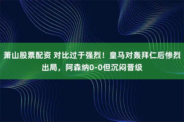 萧山股票配资 对比过于强烈！皇马对轰拜仁后惨烈出局，阿森纳0-0但沉闷晋级